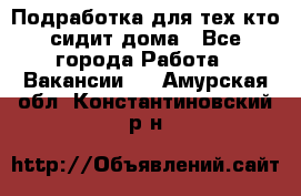 Подработка для тех,кто сидит дома - Все города Работа » Вакансии   . Амурская обл.,Константиновский р-н